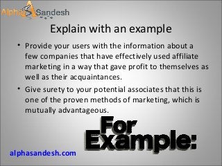 Explain with an example
• Provide your users with the information about a
few companies that have effectively used affiliate
marketing in a way that gave profit to themselves as
well as their acquaintances.
• Give surety to your potential associates that this is
one of the proven methods of marketing, which is
mutually advantageous.
alphasandesh.com
 