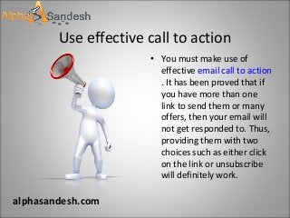 Use effective call to action
• You must make use of
effective email call to action
. It has been proved that if
you have more than one
link to send them or many
offers, then your email will
not get responded to. Thus,
providing them with two
choices such as either click
on the link or unsubscribe
will definitely work.
alphasandesh.com
 