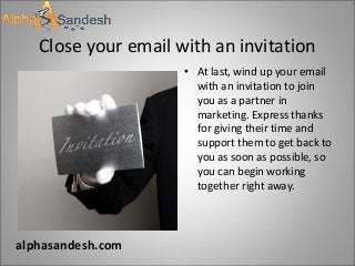 Close your email with an invitation
• At last, wind up your email
with an invitation to join
you as a partner in
marketing. Express thanks
for giving their time and
support them to get back to
you as soon as possible, so
you can begin working
together right away.
alphasandesh.com
 