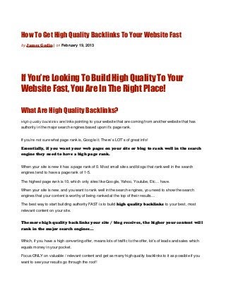 How To Get High Quality Backlinks To Your Website Fast
by James Godin | on February 19, 2013




If You’re Looking To Build High Quality To Your
Website Fast, You Are In The Right Place!

What Are High Quality Backlinks?
High quality backlinks are links pointing to your website that are coming from another website that has
authority in the major search engines based upon it’s page rank.


If you’re not sure what page rank is, Google it. There’s LOT’s of great info!

Essentially, if you want your web pages on your site or blog to rank well in the search
engine they need to have a high page rank.


When your site is new it has a page rank of 0. Most small sites and blogs that rank well in the search
engines tend to have a page rank of 1-5.

The highest page rank is 10, which only sites like Google, Yahoo, Youtube, Etc… have.

When your site is new, and you want to rank well in the search engines, you need to show the search
engines that your content is worthy of being ranked at the top of their results…

The best way to start building authority FAST is to build high quality backlinks to your best, most
relevant content on your site.


The more high quality backlinks your site / blog receives, the higher your content will
rank in the major search engines…


Which, if you have a high converting offer, means lots of traffic to the offer, lot’s of leads and sales which
equals money in your pocket.

Focus ONLY on valuable / relevant content and get as many high quality backlinks to it as possible if you
want to see your results go through the roof!
 