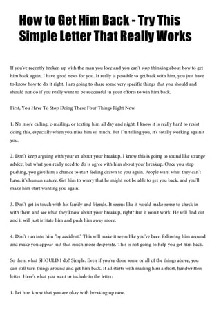How to Get Him Back - Try This
Simple Letter That Really Works
If you've recently broken up with the man you love and you can't stop thinking about how to get
him back again, I have good news for you. It really is possible to get back with him, you just have
to know how to do it right. I am going to share some very specific things that you should and
should not do if you really want to be successful in your efforts to win him back.
First, You Have To Stop Doing These Four Things Right Now
1. No more calling, e-mailing, or texting him all day and night. I know it is really hard to resist
doing this, especially when you miss him so much. But I'm telling you, it's totally working against
you.
2. Don't keep arguing with your ex about your breakup. I know this is going to sound like strange
advice, but what you really need to do is agree with him about your breakup. Once you stop
pushing, you give him a chance to start feeling drawn to you again. People want what they can't
have; it's human nature. Get him to worry that he might not be able to get you back, and you'll
make him start wanting you again.
3. Don't get in touch with his family and friends. It seems like it would make sense to check in
with them and see what they know about your breakup, right? But it won't work. He will find out
and it will just irritate him and push him away more.
4. Don't run into him "by accident." This will make it seem like you've been following him around
and make you appear just that much more desperate. This is not going to help you get him back.
So then, what SHOULD I do? Simple. Even if you've done some or all of the things above, you
can still turn things around and get him back. It all starts with mailing him a short, handwritten
letter. Here's what you want to include in the letter:
1. Let him know that you are okay with breaking up now.
 