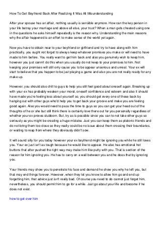 How To Get Boyfriend Back After Realizing It Was All Misunderstanding
After your spouse has an affair, nothing usually is sensible anymore. How can the key person in
your life betray your marriage and above all else, your trust? When a man gets cheated using one
in the questions he asks himself repeatedly is the reason why. Understanding the main reasons
why the affair happened is an effort to make sense of the world yet again.
Now you have to obtain near to your boyfriend or girlfriend and try to have along with him
practically, you ought not forget to always keep whatever promises you make or will need to have
made to him before. You really want to get him back and also you genuinely wish to keep him,
however you just canrrrt do this when you usually do not keep to your promises to him. Not
keeping your promises will still only cause you to be appear unserious and unreal. Your ex will
start to believe that you happen to be just playing a game and also you are not really ready for any
make up.
However, you should also chill to guys to help you still feel good about oneself again. Breaking up
with your ex has probably weaken your moral, oneself confidence and esteem and also it should
have made you're feeling less about yourself so, you should get every one of these back by
hanging out with other guys who'd help you to get back your groove and make you are feeling
good again. Also you would need to pass the time to guys so you can get your head out of the
thoughts of he or she but still think there is certainly love there out for you personally regardless of
whether your ex proves stubborn. But, try as is possible since you can to not take other guys so
seriously as you might be creating a huge mistake. Just you can keep them as platonic friends and
do not bring them too close so they really could be no issue about them crossing their boundaries,
or waiting to reap from where they obviously didn't sow.
It will sound silly for you today however your ex boyfriend might be ignoring you while he still loves
you. Your ex just isn't as tough because he would like to appear. He also has emotional hot
buttons that after pushed the right way may make him like putty with you. That is section of the
reason for him ignoring you. He has to carry on a wall between you and he does that by ignoring
you.
Your friends may show you to penetrate his face and demand he show you why he left you, but
that may end things forever. However, when they let you know to allow him go and end up
forgetting him, that advice just isn't really bad. Of course you need to do cannot just forget him,
nevertheless, you should permit him to go for a while. Just go about your life and become if he
does not exist.
how to get over him
 