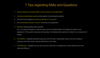 7 Tips regarding KSAs and Questions
1. Did you address each posted KSA in your job duties on your application?
2. Use keywords & phrases exactly as they appear in job posting & questions
3. Can the hiring manager see my key credentials in 15 seconds?
4. Do I prominently summarize “why me” at the top of my application
5. Be Direct: Directly address each question
e.g., if an advanced degree is required make sure the complete details of the degree are listed on your
application. If the question asks about writing ability, immediately detail experience instead of your enjoyment of
writing.
6. Think Metrics: Highlight quantitative ways your work has had a measurable impact, how you’ve helped a
company save/make money, improve performance, and matter.
7. Think Efficiency: Highlight how you can save time, make time or manage time, and key ways that you have
improved efficiency.
 