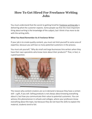 How To Get Hired For Freelance Writing
                    Jobs

You must understand that the secret to getting hired for freelance writing jobs is
delivering what the customer expects. Some people say that the most important
thing about writing is the knowledge of the subject, but I think it has more to do
with the writing skills.

What You Need Remember As A Freelance Writer

If your job is to create quality content, you must not limit yourself to some area of
expertise, because you will lose so many potential customers in the process.

You must ask yourself, "Why do small and large businesses hire writers when they
have their own specialists who know more about their products?" That, in fact, is
a good question.




The reason why content creators are so in demand is because they have a certain
skill - a gift, if you will. Selling products is not always about knowing everything
about it, but how you communicate their value to potential customers. You can
witness this phenomenon in schools and colleges, where your professors know
everything about the topic, but because they do not have the skills to explain the
material, students tend to fail.
 