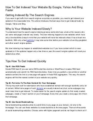 How To Get Indexed Your Website By Google, Yahoo And Bing
Faster
Getting Indexed By The Search Engines
If you want to get traffic from search engines as quickly as possible, you need to get indexed your
website in the reasonable time. This article introduces the best ways how to get indexed faster by
Google, Yahoo and Bing.


Why Is Your Website Indexed Slowly?
To understand how the search engine indexing process works lets have a look at the reasons why
are some web pages indexed very slowly. The slow indexing happens to new websites which have
only a few backlinks (keep in mind that your website will never be indexed unless it has at least one
backlink). With only a few backlinks it may take some time before your website is found by googlebot
and other search engine spiders.


But slow indexing may happen to established websites too. If you have content which is never
updated (or if the updates happen only a few times a year) the search engine spiders will crawl your
website less often.



Tips How To Get Indexed Quickly
Tip #1: Use RSS Feeds
Create RSS feed (if you use some CMS script like Joomla or WordPress it creates RSS feed
automatically) and submit it to RSS feed directories. Every time you publish a new article (or another
website content) the link to a new page will appear in these RSS aggregators. This way, the search
engines will find the newest content of your website very quickly.


Tip #2: Put Links To The New Content On Your Homepage
This tip may work well for webmasters who have established domain with enough backlinks and a lot
of content. While home pages of such domains are usually indexed very fast, some subpages may
need more time to get indexed. To make easier for the search engine spiders to find newly created
subpages, create a "news" section on your homepage. Every time you create a new page, link it from
the homepage.


Tip #3: Use Social Bookmarking
Social bookmarking websites allow to submit links to any page on your domain, not only to the
homepage. You can use these websites to create backlinks to the new pages. There are thousands
of social bookmarking websites. Choose some with higher pagerank and do not forget to check out if
 