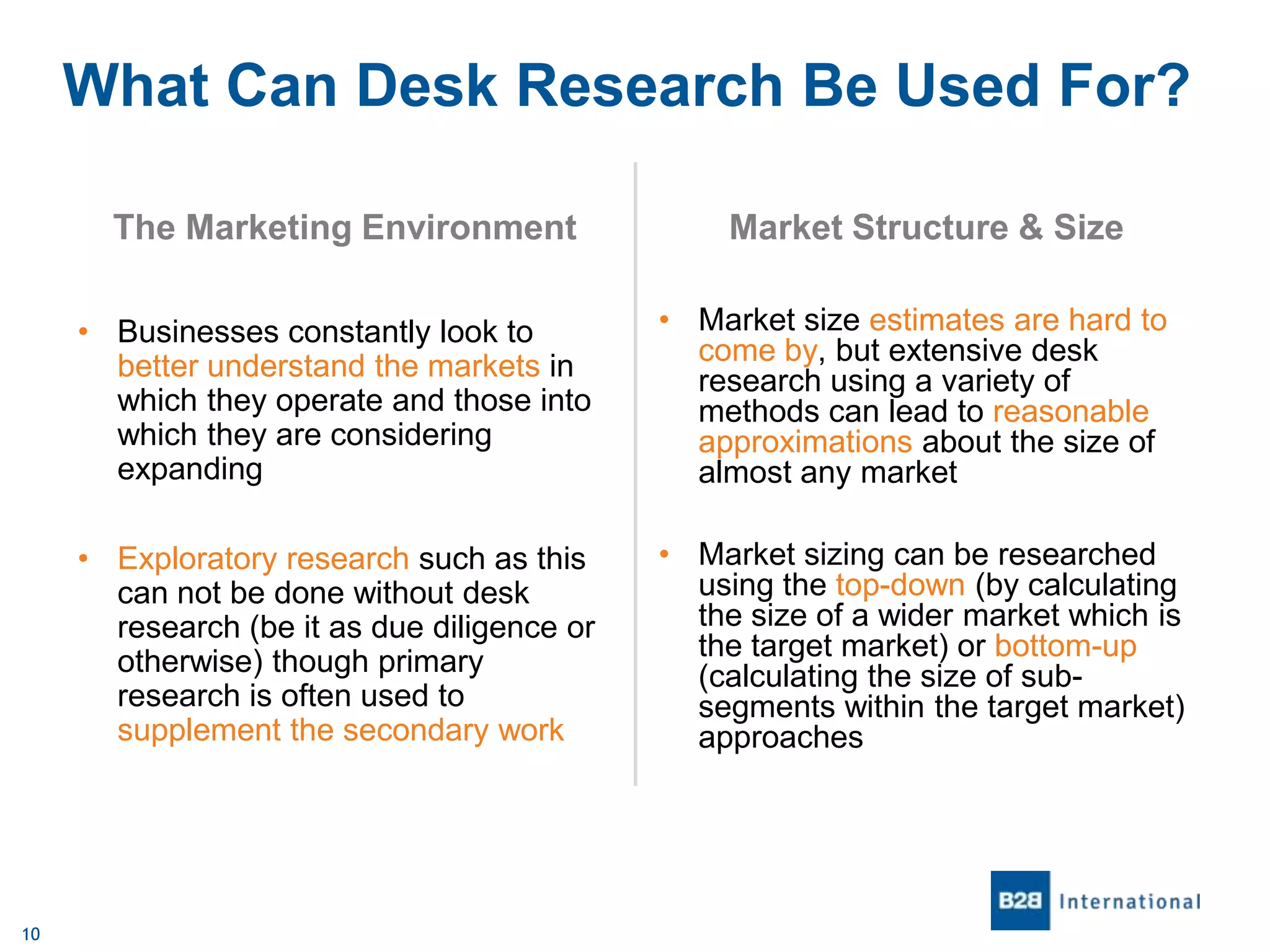 What Can Desk Research Be Used For?
The Marketing Environment

Market Structure & Size

• Businesses constantly look to
better understand the markets in
which they operate and those into
which they are considering
expanding
• Exploratory research such as this
can not be done without desk
research (be it as due diligence or
otherwise) though primary
research is often used to
supplement the secondary work

10

• Market size estimates are hard to
come by, but extensive desk
research using a variety of
methods can lead to reasonable
approximations about the size of
almost any market
• Market sizing can be researched
using the top-down (by calculating
the size of a wider market which is
the target market) or bottom-up
(calculating the size of subsegments within the target market)
approaches

 