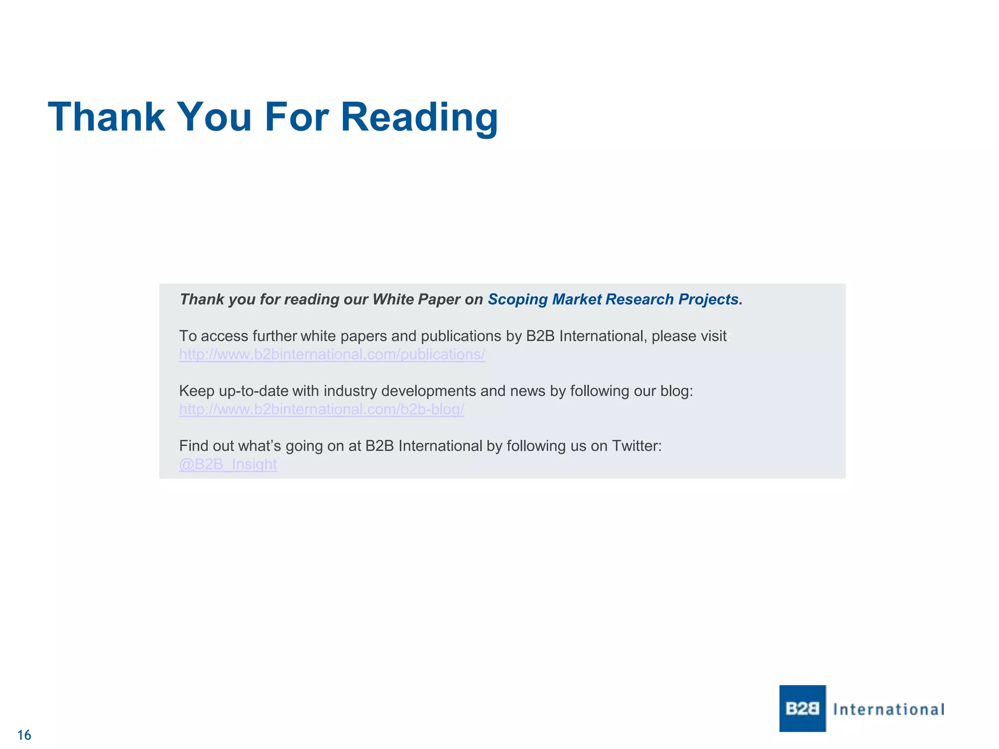 Thank You For Reading

Thank you for reading our White Paper on Scoping Market Research Projects.
To access further white papers and publications by B2B International, please visit:
http://www.b2binternational.com/publications/
Keep up-to-date with industry developments and news by following our blog:
http://www.b2binternational.com/b2b-blog/
Find out what’s going on at B2B International by following us on Twitter:
@B2B_Insight

16

 
