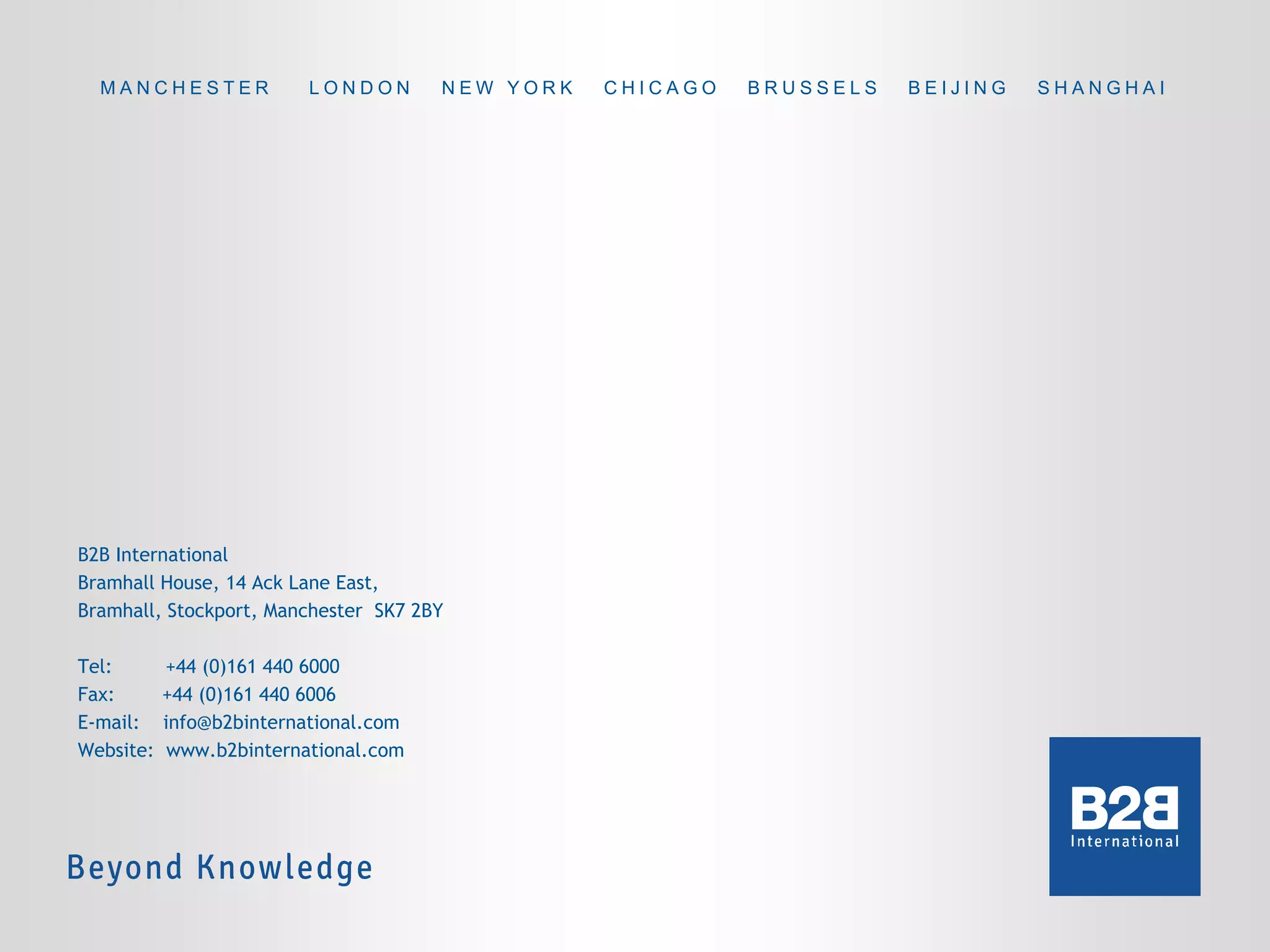MANCHESTER

LONDON

NEW YORK

B2B International
Bramhall House, 14 Ack Lane East,
Bramhall, Stockport, Manchester SK7 2BY
Tel:
Fax:
E-mail:
Website:

+44 (0)161 440 6000
+44 (0)161 440 6006
info@b2binternational.com
www.b2binternational.com

CHICAGO

BRUSSELS

BEIJING

SHANGHAI

 