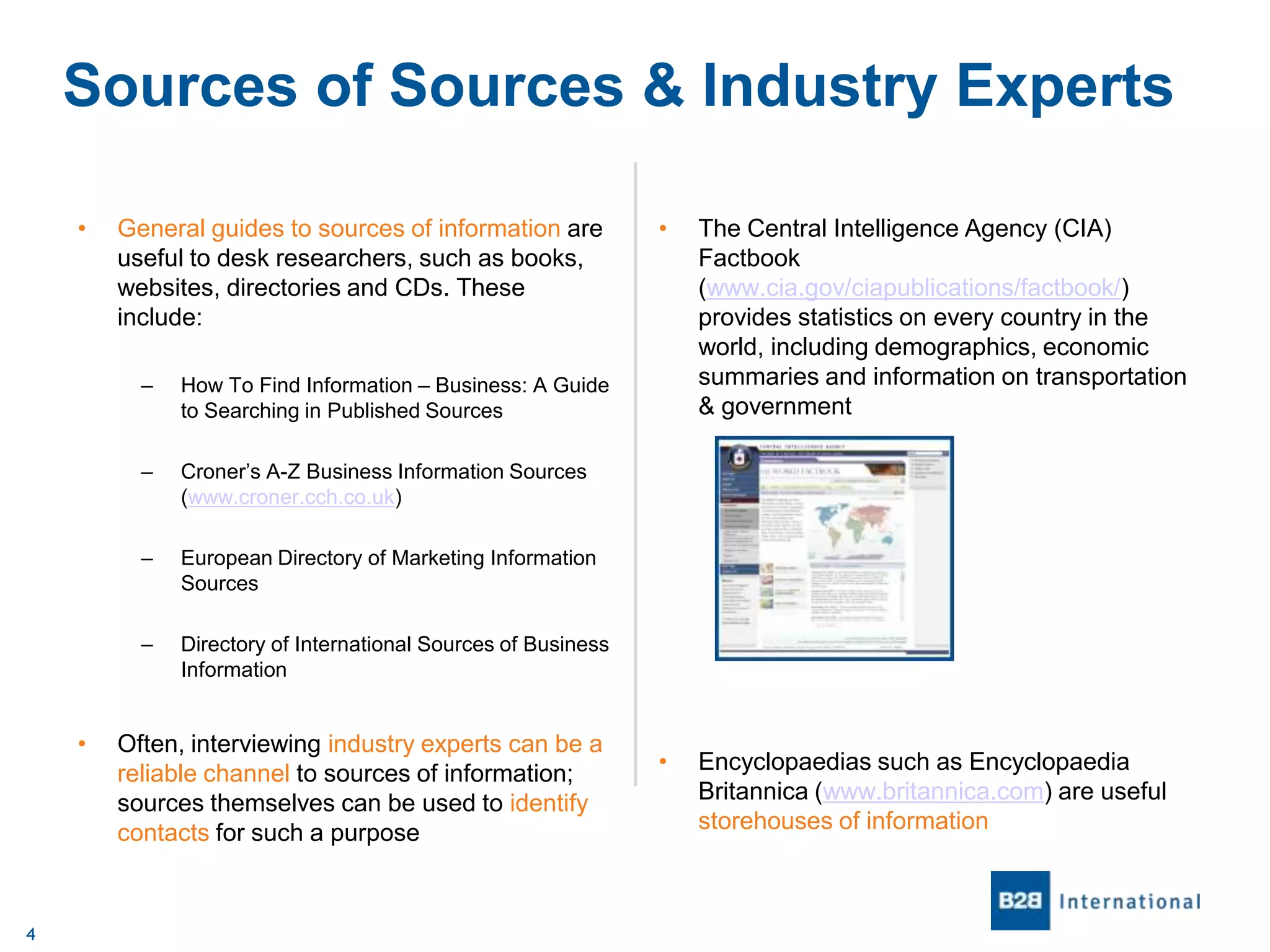 Sources of Sources & Industry Experts
•

General guides to sources of information are
useful to desk researchers, such as books,
websites, directories and CDs. These
include:
–

4

•

Encyclopaedias such as Encyclopaedia
Britannica (www.britannica.com) are useful
storehouses of information

European Directory of Marketing Information
Sources

–

•

Croner’s A-Z Business Information Sources
(www.croner.cch.co.uk)

–

The Central Intelligence Agency (CIA)
Factbook
(www.cia.gov/ciapublications/factbook/)
provides statistics on every country in the
world, including demographics, economic
summaries and information on transportation
& government

How To Find Information – Business: A Guide
to Searching in Published Sources

–

•

Directory of International Sources of Business
Information

Often, interviewing industry experts can be a
reliable channel to sources of information;
sources themselves can be used to identify
contacts for such a purpose

 