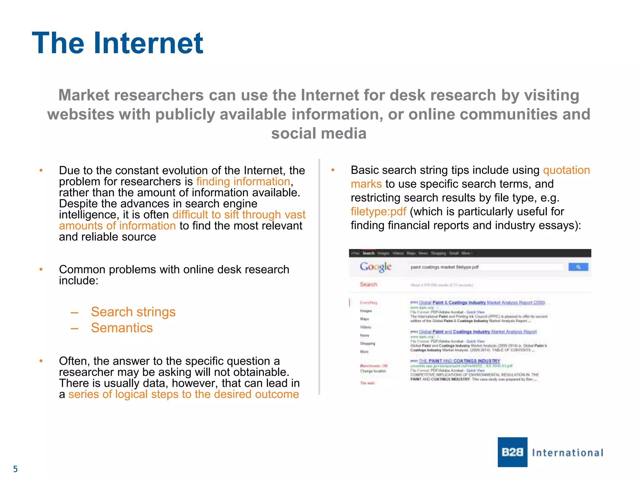 The Internet
Market researchers can use the Internet for desk research by visiting
websites with publicly available information, or online communities and
social media
•

Due to the constant evolution of the Internet, the
problem for researchers is finding information,
rather than the amount of information available.
Despite the advances in search engine
intelligence, it is often difficult to sift through vast
amounts of information to find the most relevant
and reliable source

•

Common problems with online desk research
include:

– Search strings
– Semantics
•

5

Often, the answer to the specific question a
researcher may be asking will not obtainable.
There is usually data, however, that can lead in
a series of logical steps to the desired outcome

•

Basic search string tips include using quotation
marks to use specific search terms, and
restricting search results by file type, e.g.
filetype:pdf (which is particularly useful for
finding financial reports and industry essays):

 