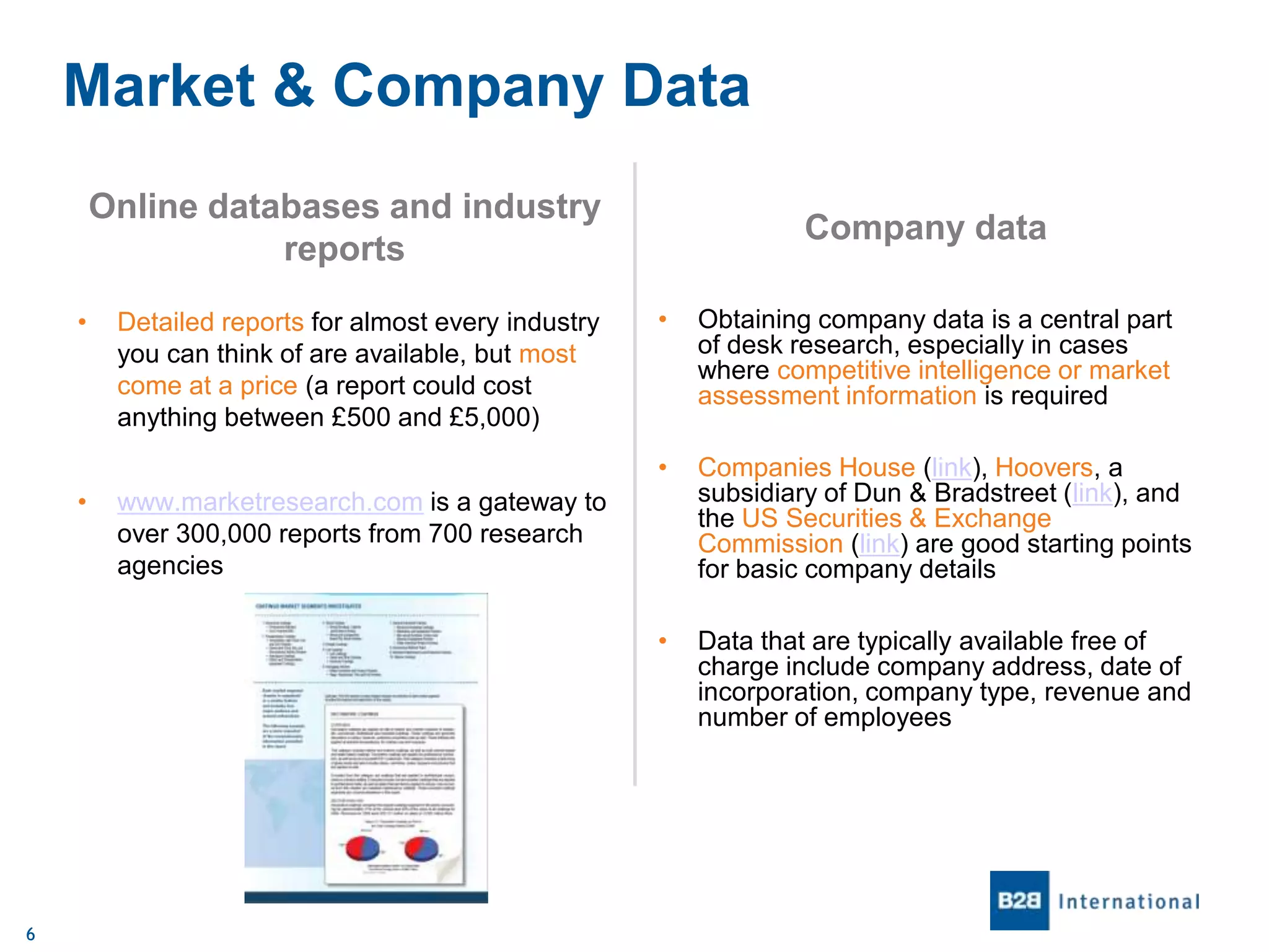 Market & Company Data
Online databases and industry
reports

Company data

6

Obtaining company data is a central part
of desk research, especially in cases
where competitive intelligence or market
assessment information is required

Companies House (link), Hoovers, a
subsidiary of Dun & Bradstreet (link), and
the US Securities & Exchange
Commission (link) are good starting points
for basic company details

•

•

Detailed reports for almost every industry
you can think of are available, but most
come at a price (a report could cost
anything between £500 and £5,000)

•

•

•

Data that are typically available free of
charge include company address, date of
incorporation, company type, revenue and
number of employees

www.marketresearch.com is a gateway to
over 300,000 reports from 700 research
agencies

 