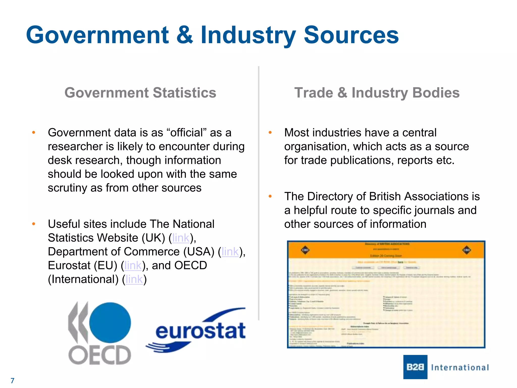 Government & Industry Sources
Government Statistics
•

•

7

Government data is as “official” as a
researcher is likely to encounter during
desk research, though information
should be looked upon with the same
scrutiny as from other sources
Useful sites include The National
Statistics Website (UK) (link),
Department of Commerce (USA) (link),
Eurostat (EU) (link), and OECD
(International) (link)

Trade & Industry Bodies
•

Most industries have a central
organisation, which acts as a source
for trade publications, reports etc.

•

The Directory of British Associations is
a helpful route to specific journals and
other sources of information

 