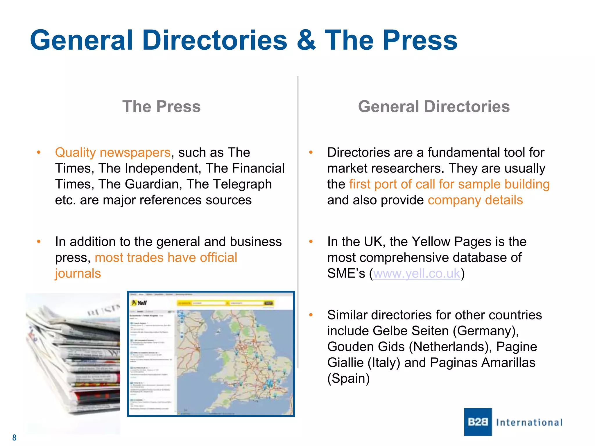 General Directories & The Press
The Press

General Directories

•

•

Directories are a fundamental tool for
market researchers. They are usually
the first port of call for sample building
and also provide company details

•

In addition to the general and business
press, most trades have official
journals

•

In the UK, the Yellow Pages is the
most comprehensive database of
SME’s (www.yell.co.uk)

•

8

Quality newspapers, such as The
Times, The Independent, The Financial
Times, The Guardian, The Telegraph
etc. are major references sources

Similar directories for other countries
include Gelbe Seiten (Germany),
Gouden Gids (Netherlands), Pagine
Giallie (Italy) and Paginas Amarillas
(Spain)

 
