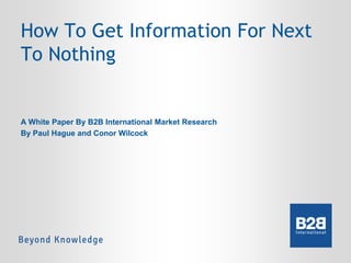 How To Get Information For Next
To Nothing

A White Paper By B2B International Market Research
By Paul Hague and Conor Wilcock

 