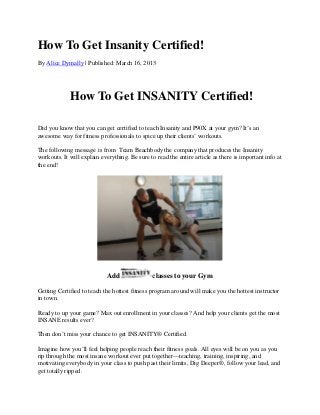 How To Get Insanity Certified!
By Alice Dymally | Published: March 16, 2013




             How To Get INSANITY Certified!

Did you know that you can get certified to teach Insanity and P90X at your gym? It’s an
awesome way for fitness professionals to spice up their clients’ workouts.

The following message is from Team Beachbody the company that produces the Insanity
workouts. It will explain everything. Be sure to read the entire article as there is important info at
the end!




                             Add                classes to your Gym

Getting Certified to teach the hottest fitness program around will make you the hottest instructor
in town.

Ready to up your game? Max out enrollment in your classes? And help your clients get the most
INSANE results ever?

Then don’t miss your chance to get INSANITY® Certified.

Imagine how you’ll feel helping people reach their fitness goals. All eyes will be on you as you
rip through the most insane workout ever put together—teaching, training, inspiring, and
motivating everybody in your class to push past their limits, Dig Deeper®, follow your lead, and
get totally ripped.
 