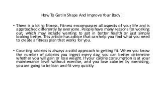 How To Get In Shape And Improve Your Body!
• There is a lot to fitness. Fitness encompasses all aspects of your life and is
approached differently by everyone. People have many reasons for working
out, which may include wanting to get in better health or just simply
looking better. This article has advice that can help you find what you need
to create a fitness plan that works for you.
• Counting calories is always a solid approach to getting fit. When you know
the number of calories you ingest every day, you can better determine
whether you will gain or lose weight. If your calorie consumption is at your
maintenance level without exercise, and you lose calories by exercising,
you are going to be lean and fit very quickly.
 
