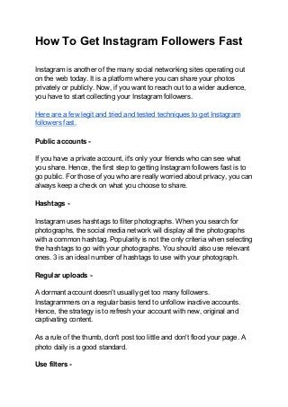 How To Get Instagram Followers Fast
Instagram is another of the many social networking sites operating out
on the web today. It is a platform where you can share your photos
privately or publicly. Now, if you want to reach out to a wider audience,
you have to start collecting your Instagram followers.
Here are a few legit and tried and tested techniques to get Instagram
followers fast.
Public accounts -
If you have a private account, it's only your friends who can see what
you share. Hence, the first step to getting Instagram followers fast is to
go public. For those of you who are really worried about privacy, you can
always keep a check on what you choose to share.
Hashtags -
Instagram uses hashtags to filter photographs. When you search for
photographs, the social media network will display all the photographs
with a common hashtag. Popularity is not the only criteria when selecting
the hashtags to go with your photographs. You should also use relevant
ones. 3 is an ideal number of hashtags to use with your photograph.
Regular uploads -
A dormant account doesn't usually get too many followers.
Instagrammers on a regular basis tend to unfollow inactive accounts.
Hence, the strategy is to refresh your account with new, original and
captivating content.
As a rule of the thumb, don't post too little and don't flood your page. A
photo daily is a good standard.
Use filters -
 