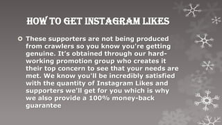 How to get instagram likes
 These supporters are not being produced
  from crawlers so you know you're getting
  genuine. It’s obtained through our hard-
  working promotion group who creates it
  their top concern to see that your needs are
  met. We know you'll be incredibly satisfied
  with the quantity of Instagram Likes and
  supporters we'll get for you which is why
  we also provide a 100% money-back
  guarantee
 