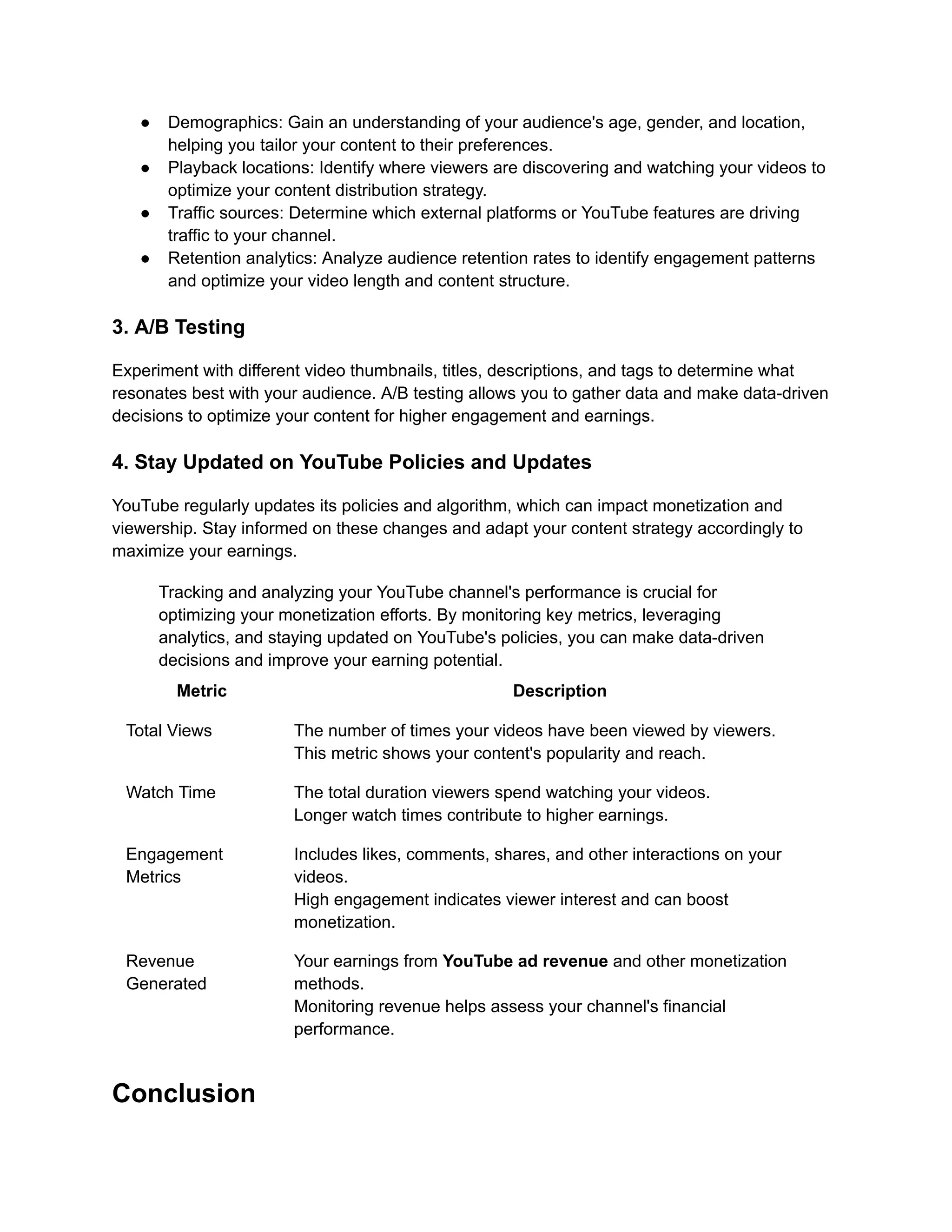 ● Demographics: Gain an understanding of your audience's age, gender, and location,
helping you tailor your content to their preferences.
● Playback locations: Identify where viewers are discovering and watching your videos to
optimize your content distribution strategy.
● Traffic sources: Determine which external platforms or YouTube features are driving
traffic to your channel.
● Retention analytics: Analyze audience retention rates to identify engagement patterns
and optimize your video length and content structure.
3. A/B Testing
Experiment with different video thumbnails, titles, descriptions, and tags to determine what
resonates best with your audience. A/B testing allows you to gather data and make data-driven
decisions to optimize your content for higher engagement and earnings.
4. Stay Updated on YouTube Policies and Updates
YouTube regularly updates its policies and algorithm, which can impact monetization and
viewership. Stay informed on these changes and adapt your content strategy accordingly to
maximize your earnings.
Tracking and analyzing your YouTube channel's performance is crucial for
optimizing your monetization efforts. By monitoring key metrics, leveraging
analytics, and staying updated on YouTube's policies, you can make data-driven
decisions and improve your earning potential.
Metric Description
Total Views The number of times your videos have been viewed by viewers.
This metric shows your content's popularity and reach.
Watch Time The total duration viewers spend watching your videos.
Longer watch times contribute to higher earnings.
Engagement
Metrics
Includes likes, comments, shares, and other interactions on your
videos.
High engagement indicates viewer interest and can boost
monetization.
Revenue
Generated
Your earnings from YouTube ad revenue and other monetization
methods.
Monitoring revenue helps assess your channel's financial
performance.
Conclusion
 
