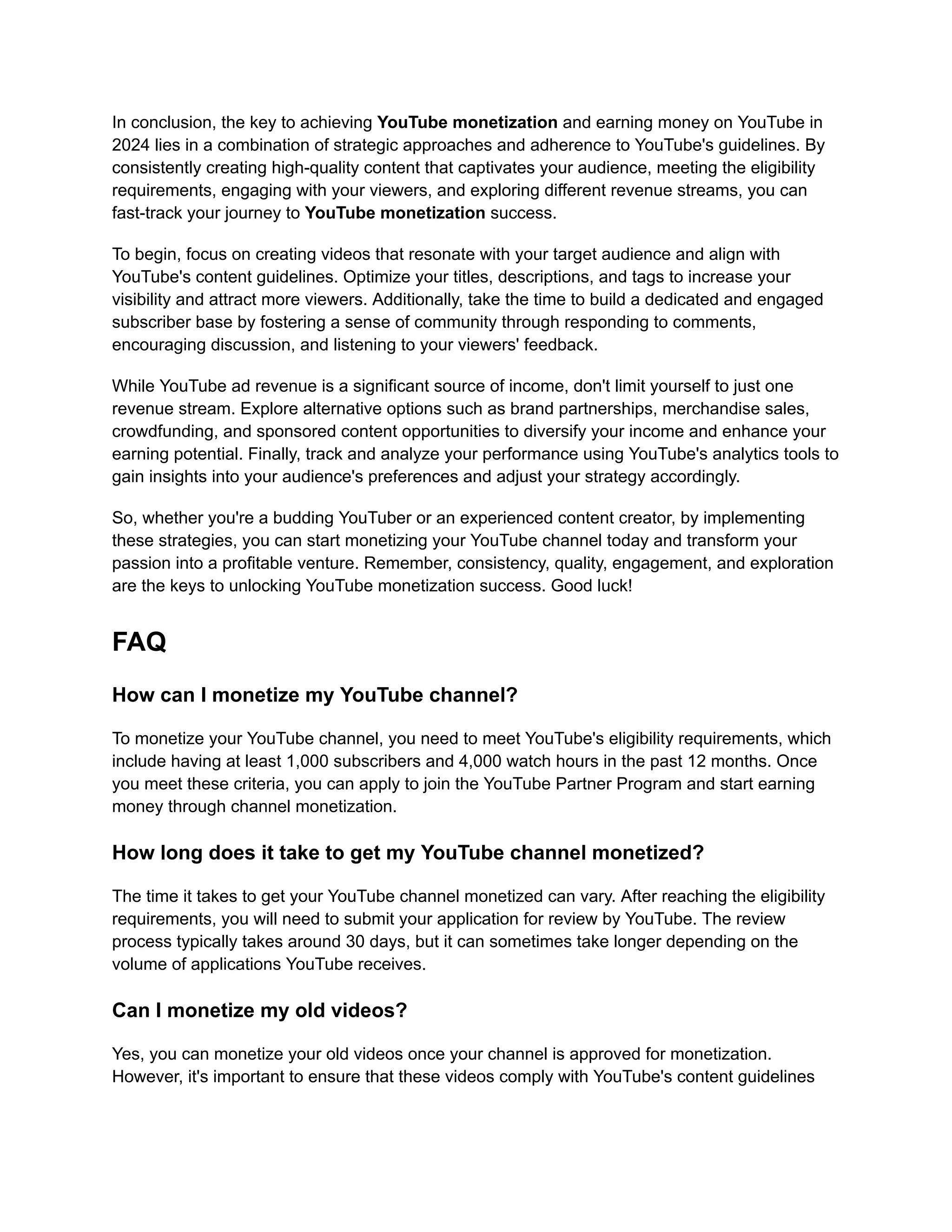 In conclusion, the key to achieving YouTube monetization and earning money on YouTube in
2024 lies in a combination of strategic approaches and adherence to YouTube's guidelines. By
consistently creating high-quality content that captivates your audience, meeting the eligibility
requirements, engaging with your viewers, and exploring different revenue streams, you can
fast-track your journey to YouTube monetization success.
To begin, focus on creating videos that resonate with your target audience and align with
YouTube's content guidelines. Optimize your titles, descriptions, and tags to increase your
visibility and attract more viewers. Additionally, take the time to build a dedicated and engaged
subscriber base by fostering a sense of community through responding to comments,
encouraging discussion, and listening to your viewers' feedback.
While YouTube ad revenue is a significant source of income, don't limit yourself to just one
revenue stream. Explore alternative options such as brand partnerships, merchandise sales,
crowdfunding, and sponsored content opportunities to diversify your income and enhance your
earning potential. Finally, track and analyze your performance using YouTube's analytics tools to
gain insights into your audience's preferences and adjust your strategy accordingly.
So, whether you're a budding YouTuber or an experienced content creator, by implementing
these strategies, you can start monetizing your YouTube channel today and transform your
passion into a profitable venture. Remember, consistency, quality, engagement, and exploration
are the keys to unlocking YouTube monetization success. Good luck!
FAQ
How can I monetize my YouTube channel?
To monetize your YouTube channel, you need to meet YouTube's eligibility requirements, which
include having at least 1,000 subscribers and 4,000 watch hours in the past 12 months. Once
you meet these criteria, you can apply to join the YouTube Partner Program and start earning
money through channel monetization.
How long does it take to get my YouTube channel monetized?
The time it takes to get your YouTube channel monetized can vary. After reaching the eligibility
requirements, you will need to submit your application for review by YouTube. The review
process typically takes around 30 days, but it can sometimes take longer depending on the
volume of applications YouTube receives.
Can I monetize my old videos?
Yes, you can monetize your old videos once your channel is approved for monetization.
However, it's important to ensure that these videos comply with YouTube's content guidelines
 