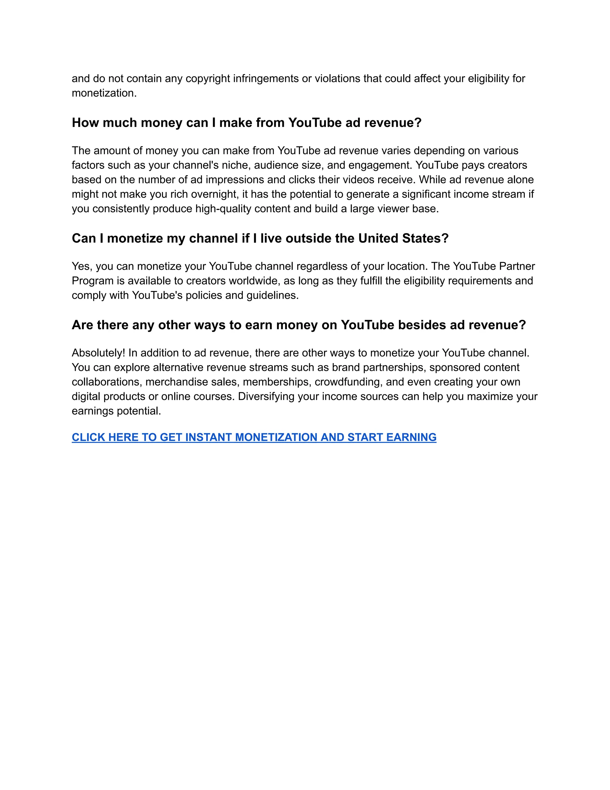 and do not contain any copyright infringements or violations that could affect your eligibility for
monetization.
How much money can I make from YouTube ad revenue?
The amount of money you can make from YouTube ad revenue varies depending on various
factors such as your channel's niche, audience size, and engagement. YouTube pays creators
based on the number of ad impressions and clicks their videos receive. While ad revenue alone
might not make you rich overnight, it has the potential to generate a significant income stream if
you consistently produce high-quality content and build a large viewer base.
Can I monetize my channel if I live outside the United States?
Yes, you can monetize your YouTube channel regardless of your location. The YouTube Partner
Program is available to creators worldwide, as long as they fulfill the eligibility requirements and
comply with YouTube's policies and guidelines.
Are there any other ways to earn money on YouTube besides ad revenue?
Absolutely! In addition to ad revenue, there are other ways to monetize your YouTube channel.
You can explore alternative revenue streams such as brand partnerships, sponsored content
collaborations, merchandise sales, memberships, crowdfunding, and even creating your own
digital products or online courses. Diversifying your income sources can help you maximize your
earnings potential.
CLICK HERE TO GET INSTANT MONETIZATION AND START EARNING
 