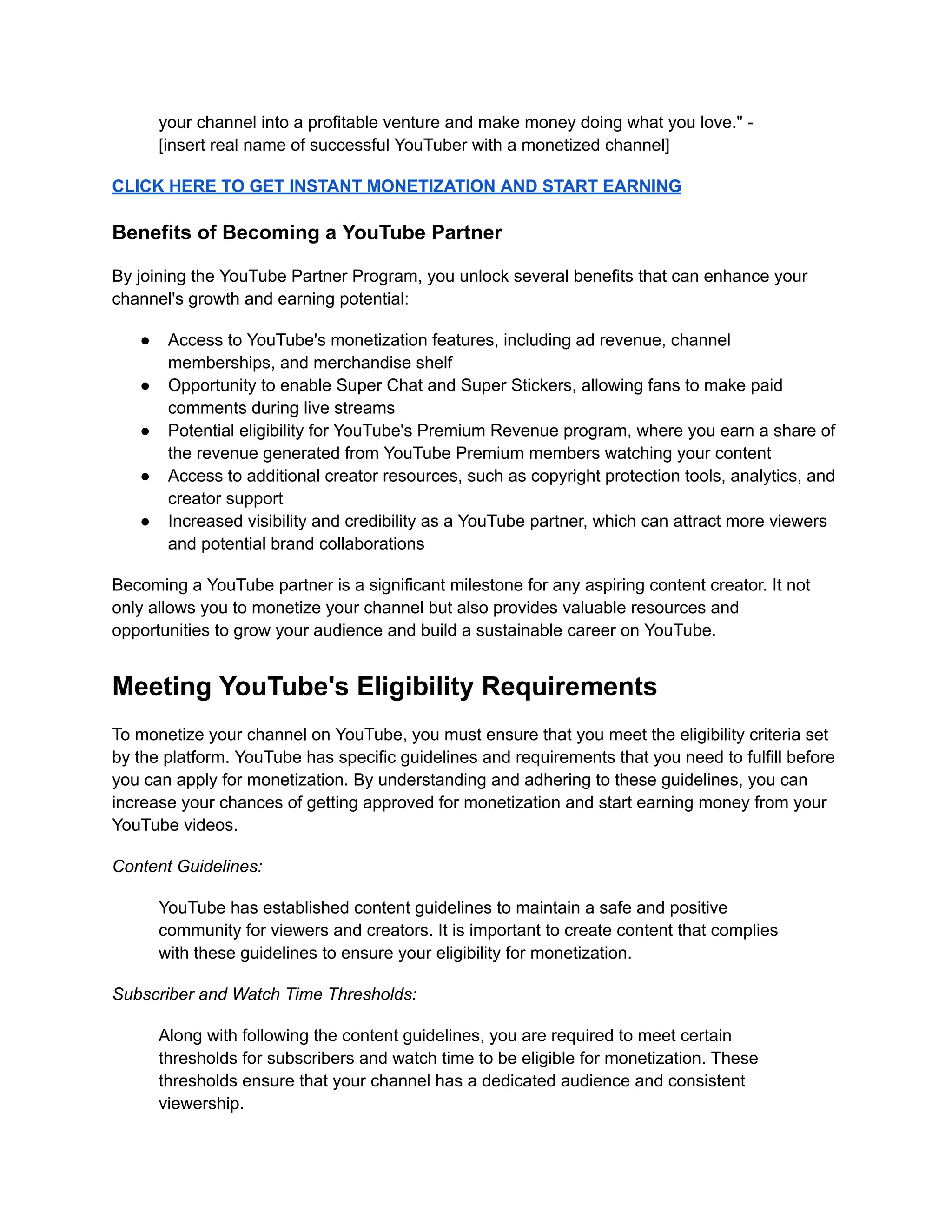 your channel into a profitable venture and make money doing what you love." -
[insert real name of successful YouTuber with a monetized channel]
CLICK HERE TO GET INSTANT MONETIZATION AND START EARNING
Benefits of Becoming a YouTube Partner
By joining the YouTube Partner Program, you unlock several benefits that can enhance your
channel's growth and earning potential:
● Access to YouTube's monetization features, including ad revenue, channel
memberships, and merchandise shelf
● Opportunity to enable Super Chat and Super Stickers, allowing fans to make paid
comments during live streams
● Potential eligibility for YouTube's Premium Revenue program, where you earn a share of
the revenue generated from YouTube Premium members watching your content
● Access to additional creator resources, such as copyright protection tools, analytics, and
creator support
● Increased visibility and credibility as a YouTube partner, which can attract more viewers
and potential brand collaborations
Becoming a YouTube partner is a significant milestone for any aspiring content creator. It not
only allows you to monetize your channel but also provides valuable resources and
opportunities to grow your audience and build a sustainable career on YouTube.
Meeting YouTube's Eligibility Requirements
To monetize your channel on YouTube, you must ensure that you meet the eligibility criteria set
by the platform. YouTube has specific guidelines and requirements that you need to fulfill before
you can apply for monetization. By understanding and adhering to these guidelines, you can
increase your chances of getting approved for monetization and start earning money from your
YouTube videos.
Content Guidelines:
YouTube has established content guidelines to maintain a safe and positive
community for viewers and creators. It is important to create content that complies
with these guidelines to ensure your eligibility for monetization.
Subscriber and Watch Time Thresholds:
Along with following the content guidelines, you are required to meet certain
thresholds for subscribers and watch time to be eligible for monetization. These
thresholds ensure that your channel has a dedicated audience and consistent
viewership.
 