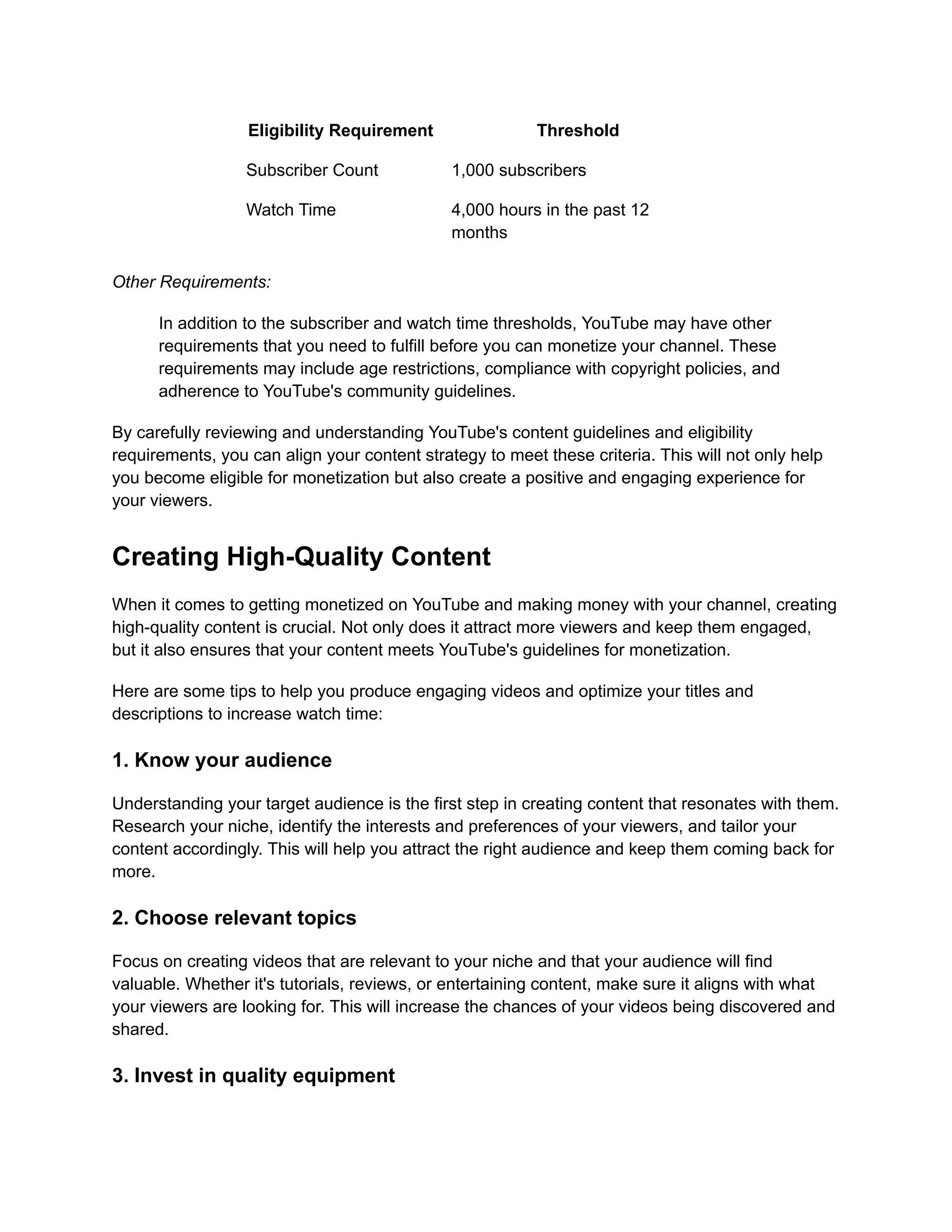 Eligibility Requirement Threshold
Subscriber Count 1,000 subscribers
Watch Time 4,000 hours in the past 12
months
Other Requirements:
In addition to the subscriber and watch time thresholds, YouTube may have other
requirements that you need to fulfill before you can monetize your channel. These
requirements may include age restrictions, compliance with copyright policies, and
adherence to YouTube's community guidelines.
By carefully reviewing and understanding YouTube's content guidelines and eligibility
requirements, you can align your content strategy to meet these criteria. This will not only help
you become eligible for monetization but also create a positive and engaging experience for
your viewers.
Creating High-Quality Content
When it comes to getting monetized on YouTube and making money with your channel, creating
high-quality content is crucial. Not only does it attract more viewers and keep them engaged,
but it also ensures that your content meets YouTube's guidelines for monetization.
Here are some tips to help you produce engaging videos and optimize your titles and
descriptions to increase watch time:
1. Know your audience
Understanding your target audience is the first step in creating content that resonates with them.
Research your niche, identify the interests and preferences of your viewers, and tailor your
content accordingly. This will help you attract the right audience and keep them coming back for
more.
2. Choose relevant topics
Focus on creating videos that are relevant to your niche and that your audience will find
valuable. Whether it's tutorials, reviews, or entertaining content, make sure it aligns with what
your viewers are looking for. This will increase the chances of your videos being discovered and
shared.
3. Invest in quality equipment
 