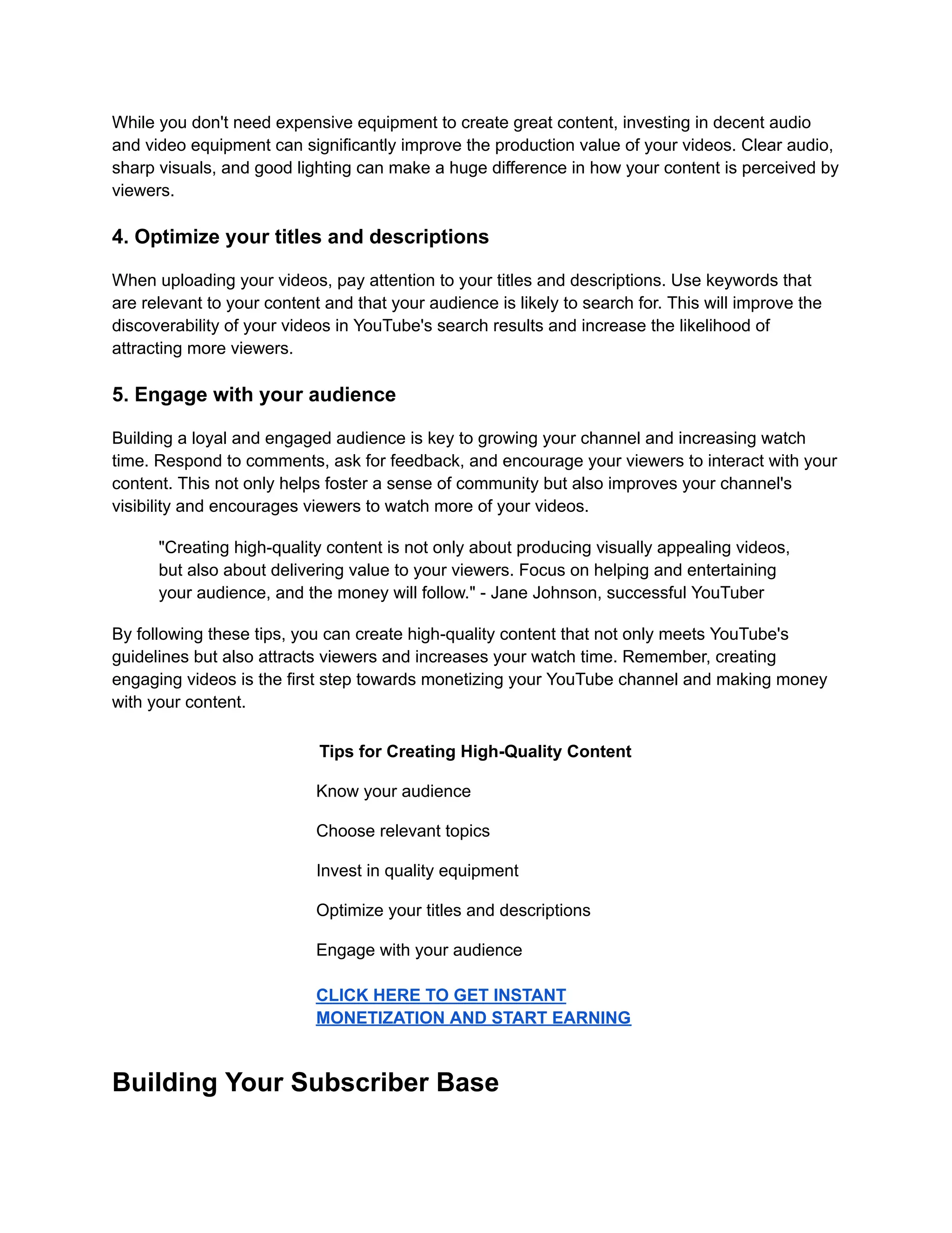 While you don't need expensive equipment to create great content, investing in decent audio
and video equipment can significantly improve the production value of your videos. Clear audio,
sharp visuals, and good lighting can make a huge difference in how your content is perceived by
viewers.
4. Optimize your titles and descriptions
When uploading your videos, pay attention to your titles and descriptions. Use keywords that
are relevant to your content and that your audience is likely to search for. This will improve the
discoverability of your videos in YouTube's search results and increase the likelihood of
attracting more viewers.
5. Engage with your audience
Building a loyal and engaged audience is key to growing your channel and increasing watch
time. Respond to comments, ask for feedback, and encourage your viewers to interact with your
content. This not only helps foster a sense of community but also improves your channel's
visibility and encourages viewers to watch more of your videos.
"Creating high-quality content is not only about producing visually appealing videos,
but also about delivering value to your viewers. Focus on helping and entertaining
your audience, and the money will follow." - Jane Johnson, successful YouTuber
By following these tips, you can create high-quality content that not only meets YouTube's
guidelines but also attracts viewers and increases your watch time. Remember, creating
engaging videos is the first step towards monetizing your YouTube channel and making money
with your content.
Tips for Creating High-Quality Content
Know your audience
Choose relevant topics
Invest in quality equipment
Optimize your titles and descriptions
Engage with your audience
CLICK HERE TO GET INSTANT
MONETIZATION AND START EARNING
Building Your Subscriber Base
 