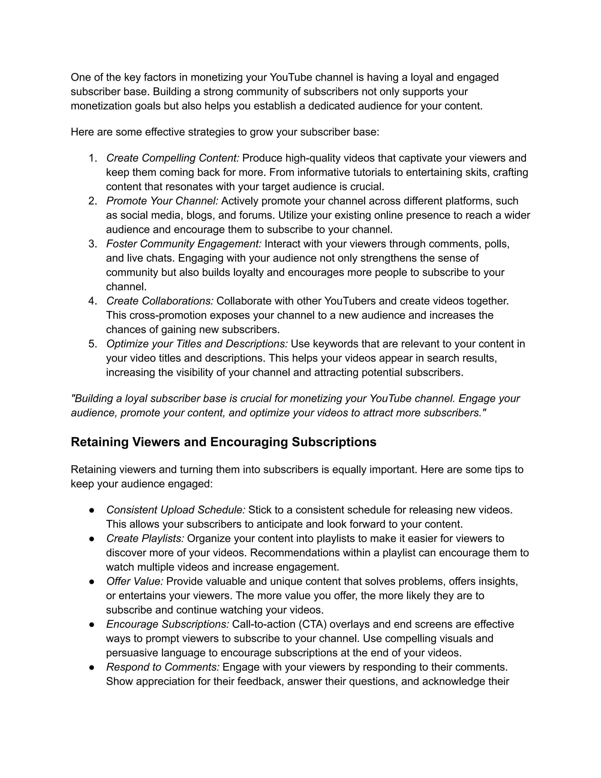 One of the key factors in monetizing your YouTube channel is having a loyal and engaged
subscriber base. Building a strong community of subscribers not only supports your
monetization goals but also helps you establish a dedicated audience for your content.
Here are some effective strategies to grow your subscriber base:
1. Create Compelling Content: Produce high-quality videos that captivate your viewers and
keep them coming back for more. From informative tutorials to entertaining skits, crafting
content that resonates with your target audience is crucial.
2. Promote Your Channel: Actively promote your channel across different platforms, such
as social media, blogs, and forums. Utilize your existing online presence to reach a wider
audience and encourage them to subscribe to your channel.
3. Foster Community Engagement: Interact with your viewers through comments, polls,
and live chats. Engaging with your audience not only strengthens the sense of
community but also builds loyalty and encourages more people to subscribe to your
channel.
4. Create Collaborations: Collaborate with other YouTubers and create videos together.
This cross-promotion exposes your channel to a new audience and increases the
chances of gaining new subscribers.
5. Optimize your Titles and Descriptions: Use keywords that are relevant to your content in
your video titles and descriptions. This helps your videos appear in search results,
increasing the visibility of your channel and attracting potential subscribers.
"Building a loyal subscriber base is crucial for monetizing your YouTube channel. Engage your
audience, promote your content, and optimize your videos to attract more subscribers."
Retaining Viewers and Encouraging Subscriptions
Retaining viewers and turning them into subscribers is equally important. Here are some tips to
keep your audience engaged:
● Consistent Upload Schedule: Stick to a consistent schedule for releasing new videos.
This allows your subscribers to anticipate and look forward to your content.
● Create Playlists: Organize your content into playlists to make it easier for viewers to
discover more of your videos. Recommendations within a playlist can encourage them to
watch multiple videos and increase engagement.
● Offer Value: Provide valuable and unique content that solves problems, offers insights,
or entertains your viewers. The more value you offer, the more likely they are to
subscribe and continue watching your videos.
● Encourage Subscriptions: Call-to-action (CTA) overlays and end screens are effective
ways to prompt viewers to subscribe to your channel. Use compelling visuals and
persuasive language to encourage subscriptions at the end of your videos.
● Respond to Comments: Engage with your viewers by responding to their comments.
Show appreciation for their feedback, answer their questions, and acknowledge their
 