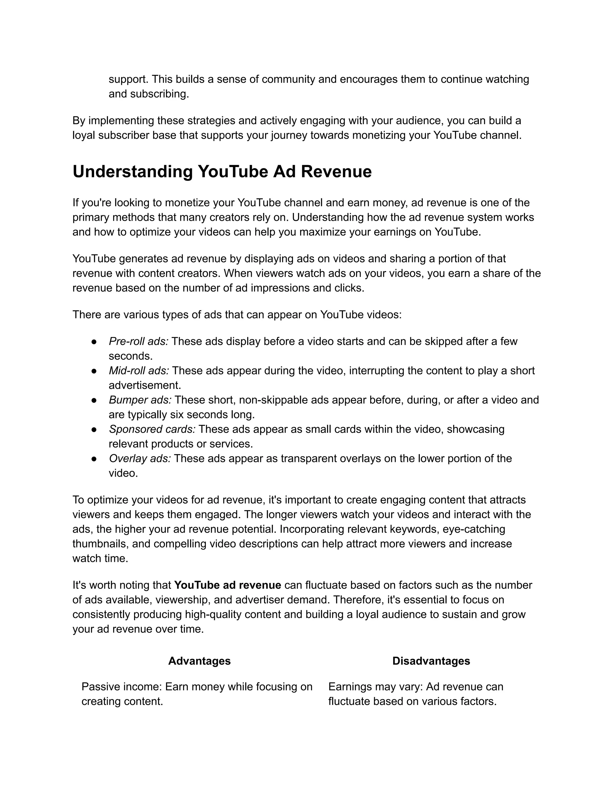 support. This builds a sense of community and encourages them to continue watching
and subscribing.
By implementing these strategies and actively engaging with your audience, you can build a
loyal subscriber base that supports your journey towards monetizing your YouTube channel.
Understanding YouTube Ad Revenue
If you're looking to monetize your YouTube channel and earn money, ad revenue is one of the
primary methods that many creators rely on. Understanding how the ad revenue system works
and how to optimize your videos can help you maximize your earnings on YouTube.
YouTube generates ad revenue by displaying ads on videos and sharing a portion of that
revenue with content creators. When viewers watch ads on your videos, you earn a share of the
revenue based on the number of ad impressions and clicks.
There are various types of ads that can appear on YouTube videos:
● Pre-roll ads: These ads display before a video starts and can be skipped after a few
seconds.
● Mid-roll ads: These ads appear during the video, interrupting the content to play a short
advertisement.
● Bumper ads: These short, non-skippable ads appear before, during, or after a video and
are typically six seconds long.
● Sponsored cards: These ads appear as small cards within the video, showcasing
relevant products or services.
● Overlay ads: These ads appear as transparent overlays on the lower portion of the
video.
To optimize your videos for ad revenue, it's important to create engaging content that attracts
viewers and keeps them engaged. The longer viewers watch your videos and interact with the
ads, the higher your ad revenue potential. Incorporating relevant keywords, eye-catching
thumbnails, and compelling video descriptions can help attract more viewers and increase
watch time.
It's worth noting that YouTube ad revenue can fluctuate based on factors such as the number
of ads available, viewership, and advertiser demand. Therefore, it's essential to focus on
consistently producing high-quality content and building a loyal audience to sustain and grow
your ad revenue over time.
Advantages Disadvantages
Passive income: Earn money while focusing on
creating content.
Earnings may vary: Ad revenue can
fluctuate based on various factors.
 