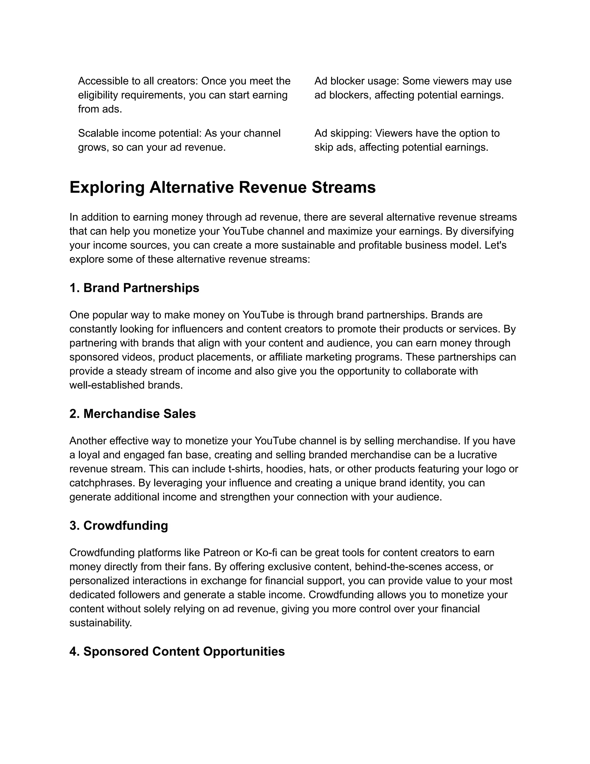 Accessible to all creators: Once you meet the
eligibility requirements, you can start earning
from ads.
Ad blocker usage: Some viewers may use
ad blockers, affecting potential earnings.
Scalable income potential: As your channel
grows, so can your ad revenue.
Ad skipping: Viewers have the option to
skip ads, affecting potential earnings.
Exploring Alternative Revenue Streams
In addition to earning money through ad revenue, there are several alternative revenue streams
that can help you monetize your YouTube channel and maximize your earnings. By diversifying
your income sources, you can create a more sustainable and profitable business model. Let's
explore some of these alternative revenue streams:
1. Brand Partnerships
One popular way to make money on YouTube is through brand partnerships. Brands are
constantly looking for influencers and content creators to promote their products or services. By
partnering with brands that align with your content and audience, you can earn money through
sponsored videos, product placements, or affiliate marketing programs. These partnerships can
provide a steady stream of income and also give you the opportunity to collaborate with
well-established brands.
2. Merchandise Sales
Another effective way to monetize your YouTube channel is by selling merchandise. If you have
a loyal and engaged fan base, creating and selling branded merchandise can be a lucrative
revenue stream. This can include t-shirts, hoodies, hats, or other products featuring your logo or
catchphrases. By leveraging your influence and creating a unique brand identity, you can
generate additional income and strengthen your connection with your audience.
3. Crowdfunding
Crowdfunding platforms like Patreon or Ko-fi can be great tools for content creators to earn
money directly from their fans. By offering exclusive content, behind-the-scenes access, or
personalized interactions in exchange for financial support, you can provide value to your most
dedicated followers and generate a stable income. Crowdfunding allows you to monetize your
content without solely relying on ad revenue, giving you more control over your financial
sustainability.
4. Sponsored Content Opportunities
 