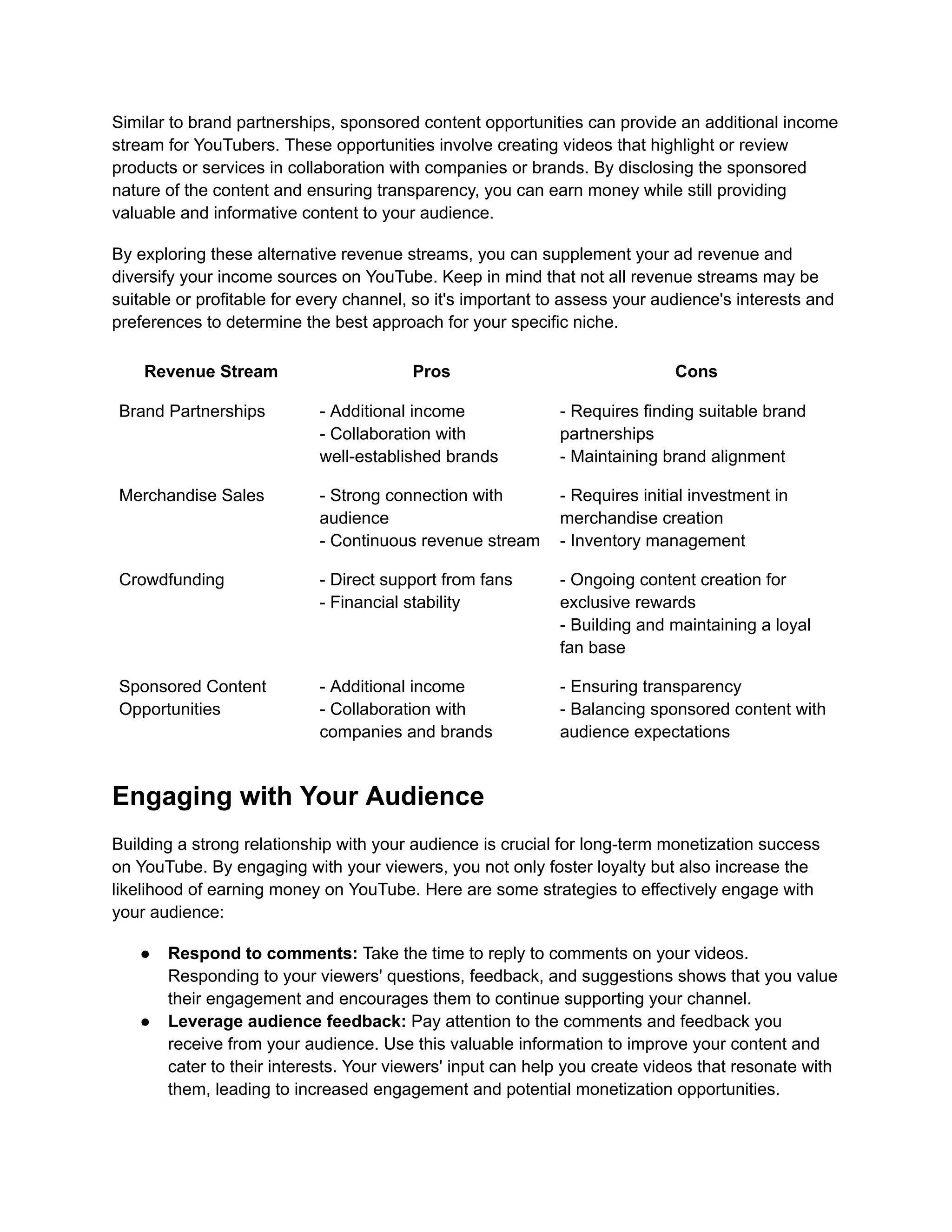 Similar to brand partnerships, sponsored content opportunities can provide an additional income
stream for YouTubers. These opportunities involve creating videos that highlight or review
products or services in collaboration with companies or brands. By disclosing the sponsored
nature of the content and ensuring transparency, you can earn money while still providing
valuable and informative content to your audience.
By exploring these alternative revenue streams, you can supplement your ad revenue and
diversify your income sources on YouTube. Keep in mind that not all revenue streams may be
suitable or profitable for every channel, so it's important to assess your audience's interests and
preferences to determine the best approach for your specific niche.
Revenue Stream Pros Cons
Brand Partnerships - Additional income
- Collaboration with
well-established brands
- Requires finding suitable brand
partnerships
- Maintaining brand alignment
Merchandise Sales - Strong connection with
audience
- Continuous revenue stream
- Requires initial investment in
merchandise creation
- Inventory management
Crowdfunding - Direct support from fans
- Financial stability
- Ongoing content creation for
exclusive rewards
- Building and maintaining a loyal
fan base
Sponsored Content
Opportunities
- Additional income
- Collaboration with
companies and brands
- Ensuring transparency
- Balancing sponsored content with
audience expectations
Engaging with Your Audience
Building a strong relationship with your audience is crucial for long-term monetization success
on YouTube. By engaging with your viewers, you not only foster loyalty but also increase the
likelihood of earning money on YouTube. Here are some strategies to effectively engage with
your audience:
● Respond to comments: Take the time to reply to comments on your videos.
Responding to your viewers' questions, feedback, and suggestions shows that you value
their engagement and encourages them to continue supporting your channel.
● Leverage audience feedback: Pay attention to the comments and feedback you
receive from your audience. Use this valuable information to improve your content and
cater to their interests. Your viewers' input can help you create videos that resonate with
them, leading to increased engagement and potential monetization opportunities.
 
