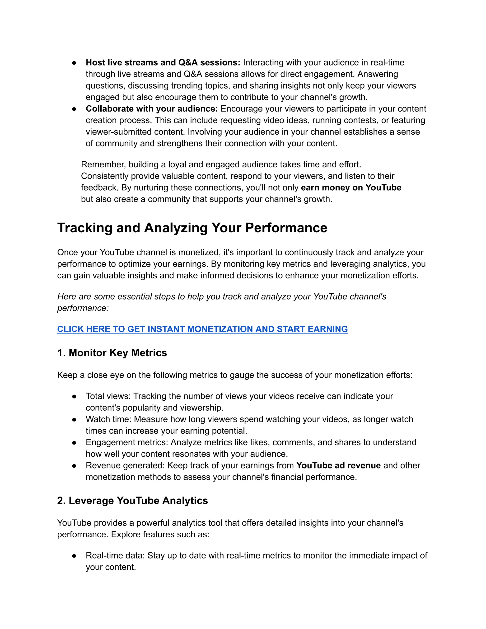 ● Host live streams and Q&A sessions: Interacting with your audience in real-time
through live streams and Q&A sessions allows for direct engagement. Answering
questions, discussing trending topics, and sharing insights not only keep your viewers
engaged but also encourage them to contribute to your channel's growth.
● Collaborate with your audience: Encourage your viewers to participate in your content
creation process. This can include requesting video ideas, running contests, or featuring
viewer-submitted content. Involving your audience in your channel establishes a sense
of community and strengthens their connection with your content.
Remember, building a loyal and engaged audience takes time and effort.
Consistently provide valuable content, respond to your viewers, and listen to their
feedback. By nurturing these connections, you'll not only earn money on YouTube
but also create a community that supports your channel's growth.
Tracking and Analyzing Your Performance
Once your YouTube channel is monetized, it's important to continuously track and analyze your
performance to optimize your earnings. By monitoring key metrics and leveraging analytics, you
can gain valuable insights and make informed decisions to enhance your monetization efforts.
Here are some essential steps to help you track and analyze your YouTube channel's
performance:
CLICK HERE TO GET INSTANT MONETIZATION AND START EARNING
1. Monitor Key Metrics
Keep a close eye on the following metrics to gauge the success of your monetization efforts:
● Total views: Tracking the number of views your videos receive can indicate your
content's popularity and viewership.
● Watch time: Measure how long viewers spend watching your videos, as longer watch
times can increase your earning potential.
● Engagement metrics: Analyze metrics like likes, comments, and shares to understand
how well your content resonates with your audience.
● Revenue generated: Keep track of your earnings from YouTube ad revenue and other
monetization methods to assess your channel's financial performance.
2. Leverage YouTube Analytics
YouTube provides a powerful analytics tool that offers detailed insights into your channel's
performance. Explore features such as:
● Real-time data: Stay up to date with real-time metrics to monitor the immediate impact of
your content.
 