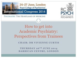 CHAIR: DR VIVIENNE CURTIS
THURSDAY 26TH JUNE 2014
BARBICAN CENTRE, LONDON
How to get into
Academic Psychiatry:
Perspectives from Trainees
 