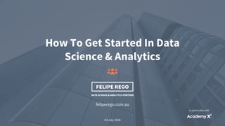 1
feliperego.com.au
How To Get Started In Data
Science & Analytics
03 July 2018
FELIPE REGO
DATA SCIENCE & ANALYTICS PARTNER
In partnership with
 
