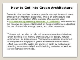 How to Get into Green Architecture
Green Architecture has become a popular concept in recent years
among other important disciplines. This is an architecture that
advocates the reduction of the number of resources used
in Structural Engineering Services In California and minimizes
the negative environmental impact on human health by moderating
the use of materials, energy, space, and other resources.
This concept can also be referred to as sustainable architecture,
green building, eco-friendly architecture, eco-design, natural
architecture, or green design. The building engineer or architect
or designer that engages in green architecture makes frantic
effort to protect the water, air, and even earth by meticulously
selecting environmentally-friendly building materials as well as
safe construction methods.
 