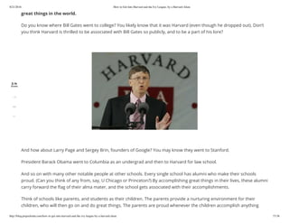 8/21/2016 How to Get Into Harvard and the Ivy League, by a Harvard Alum
http://blog.prepscholar.com/how-to-get-into-harvard-and-the-ivy-league-by-a-harvard-alum 7/136
great things in the world.
Do you know where Bill Gates went to college? You likely know that it was Harvard (even though he dropped out). Don’t
you think Harvard is thrilled to be associated with Bill Gates so publicly, and to be a part of his lore?
 
 
And how about Larry Page and Sergey Brin, founders of Google? You may know they went to Stanford.
President Barack Obama went to Columbia as an undergrad and then to Harvard for law school.
And so on with many other notable people at other schools. Every single school has alumni who make their schools
proud. (Can you think of any from, say, U Chicago or Princeton?) By accomplishing great things in their lives, these alumni
carry forward the ﬂag of their alma mater, and the school gets associated with their accomplishments.
Think of schools like parents, and students as their children. The parents provide a nurturing environment for their
children, who will then go on and do great things. The parents are proud whenever the children accomplish anything
2.1k
Shares
1.7k
392
51
 