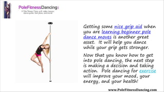 Getting some nice grip aid when
you are learning beginner pole
dance moves is another great
asset.  It will help you dance
while your grip gets stronger.
Now that you know how to get
into pole dancing, the next step
is making a decision and taking
action.  Pole dancing for exercise
will improve your mood, your
energy, and your health!
www.PoleFitnessDancing.com
 