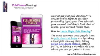 How to get into pole dancing? The
answer really depends on; your
personality type, your time schedule,
your current confidence level. And of
course, your current fitness level.
How to Learn Begin Pole Dancing?
The most common ways people learn
to pole dance at home are by taking
a local pole dancing class, taking
online pole dance lessons, getting
DVD’s, or joining a membership area
where you can get private lessons.
www.PoleFitnessDancing.com
 