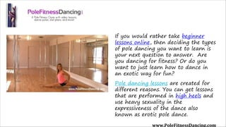 If you would rather take beginner
lessons online, then deciding the types
of pole dancing you want to learn is
your next question to answer.  Are
you dancing for fitness? Or do you
want to just learn how to dance in
an exotic way for fun?
Pole dancing lessons are created for
different reasons. You can get lessons
that are performed in high heels and
use heavy sexuality in the
expressiveness of the dance also
known as erotic pole dance.
www.PoleFitnessDancing.com
 
