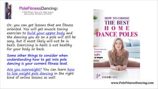Or, you can get lessons that are fitness
oriented. You will get muscle toning
exercises to build your upper body and
the dancing you do on a pole will still be
sexy, but it most likely will not be in
heels. Exercising in heels is not healthy
for your body or back.
Some other things to consider when
understanding how to get into pole
dancing is your current fitness level.
Are you overweight? You can learn how
to lose weight pole dancing in the right
kind of online lessons as well. 
www.PoleFitnessDancing.com
 