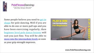 Some people believe you need to get in
shape for pole dancing. Well if you are
able to do one or more pull ups and you
have been exercising regularly, then
beginner level pole dance lessons will
suit you just fine. You will be able to
move into the intermediate levels as soon
as your grip strength improves.
www.PoleFitnessDancing.com
 