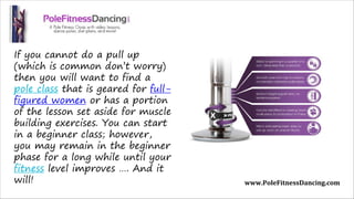 If you cannot do a pull up
(which is common don’t worry)
then you will want to find a
pole class that is geared for full-
figured women or has a portion
of the lesson set aside for muscle
building exercises. You can start
in a beginner class; however,
you may remain in the beginner
phase for a long while until your
fitness level improves …. And it
will! www.PoleFitnessDancing.com
 