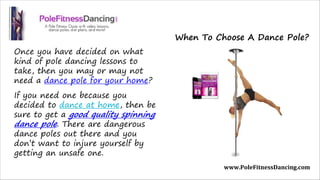 Once you have decided on what
kind of pole dancing lessons to
take, then you may or may not
need a dance pole for your home? 
If you need one because you
decided to dance at home, then be
sure to get a good quality spinning
dance pole. There are dangerous
dance poles out there and you
don’t want to injure yourself by
getting an unsafe one.
www.PoleFitnessDancing.com
When To Choose A Dance Pole?
 