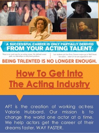 How To Get Into
The Acting Industry
AFT is the creation of working actress
Valorie Hubbard. Our mission is to
change the world one actor at a time.
We help actors get the career of their
dreams faster. WAY FASTER.
 