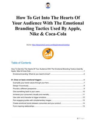 1 | P a g e
How To Get Into The Hearts Of
Your Audience With The Emotional
Branding Tactics Used By Apple,
Nike & Coca-Cola
Source: https://designschool.canva.com/blog/emotional-branding/
Table of Contents
How To Get Into The Hearts Of Your Audience With The Emotional Branding Tactics Used By
Apple, Nike & Coca-Cola ............................................................................................................1
Emotional branding: What do you need to know?....................................................................4
01. Draw on basic emotional triggers......................................................................................6
Exemplify your brand values through your fans .......................................................................7
Design it luxuriously.................................................................................................................8
Provide a different perspective ................................................................................................9
Give something back to your users........................................................................................10
Immerse your consumers visually and mentally.....................................................................11
Use color and character to trigger emotions ..........................................................................12
Pair engaging quotes with complementary images................................................................13
Create emotional bonds between consumers and your product.............................................14
Form inspiring relationships...................................................................................................15
 