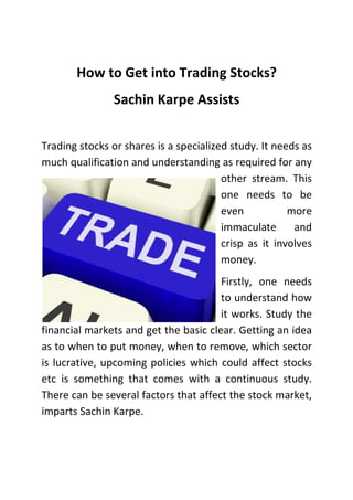 How to Get into Trading Stocks?
Sachin Karpe Assists
Trading stocks or shares is a specialized study. It needs as
much qualification and understanding as required for any
other stream. This
one needs to be
even
more
immaculate
and
crisp as it involves
money.
Firstly, one needs
to understand how
it works. Study the
financial markets and get the basic clear. Getting an idea
as to when to put money, when to remove, which sector
is lucrative, upcoming policies which could affect stocks
etc is something that comes with a continuous study.
There can be several factors that affect the stock market,
imparts Sachin Karpe.

 