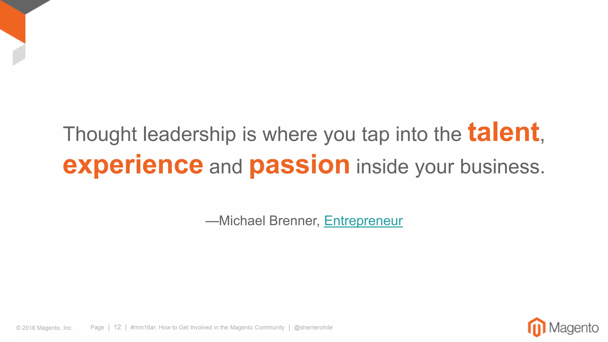 © 2016 Magento, Inc. Page | 12 | #mm16ar: How to Get Involved in the Magento Community | @sherrierohde
Thought leadership is where you tap into the talent,
experience and passion inside your business.
—Michael Brenner, Entrepreneur
 