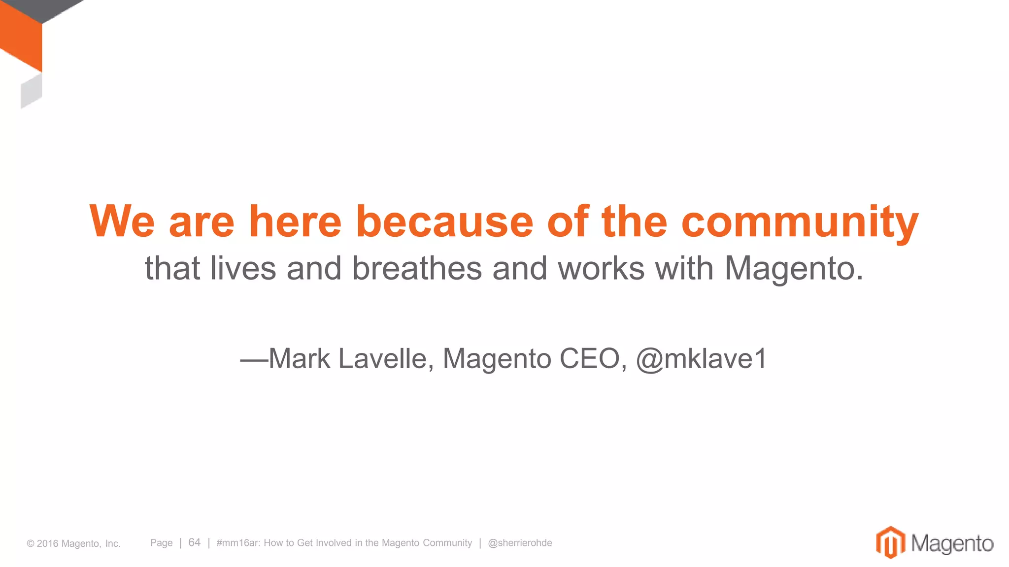 © 2016 Magento, Inc. Page | 64 | #mm16ar: How to Get Involved in the Magento Community | @sherrierohde
We are here because of the community
that lives and breathes and works with Magento.
—Mark Lavelle, Magento CEO, @mklave1
 
