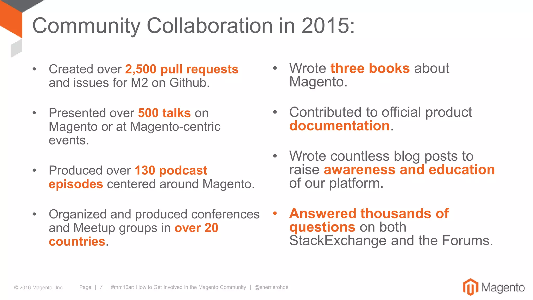 © 2016 Magento, Inc. Page | 7 | #mm16ar: How to Get Involved in the Magento Community | @sherrierohde
Community Collaboration in 2015:
• Created over 2,500 pull requests
and issues for M2 on Github.
• Presented over 500 talks on
Magento or at Magento-centric
events.
• Produced over 130 podcast
episodes centered around Magento.
• Organized and produced conferences
and Meetup groups in over 20
countries.
• Wrote three books about
Magento.
• Contributed to official product
documentation.
• Wrote countless blog posts to
raise awareness and education
of our platform.
• Answered thousands of
questions on both
StackExchange and the Forums.
 